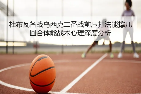 杜布瓦备战乌西克二番战前压打法能撑几回合体能战术心理深度分析