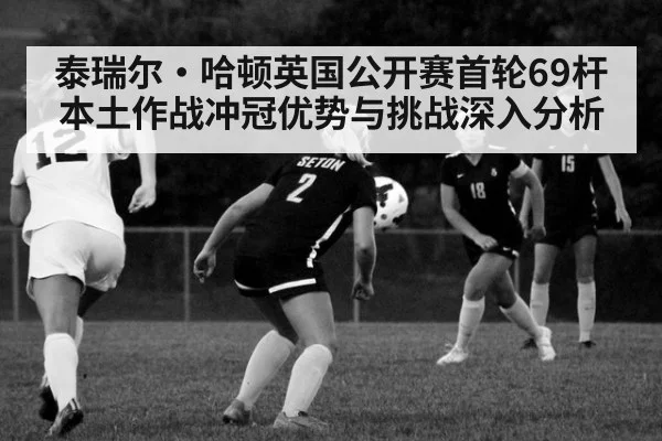 泰瑞尔·哈顿英国公开赛首轮69杆 本土作战冲冠优势与挑战深入分析