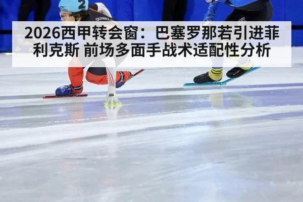 2026西甲转会窗:巴塞罗那若引进菲利克斯 前场多面手战术适配性分析